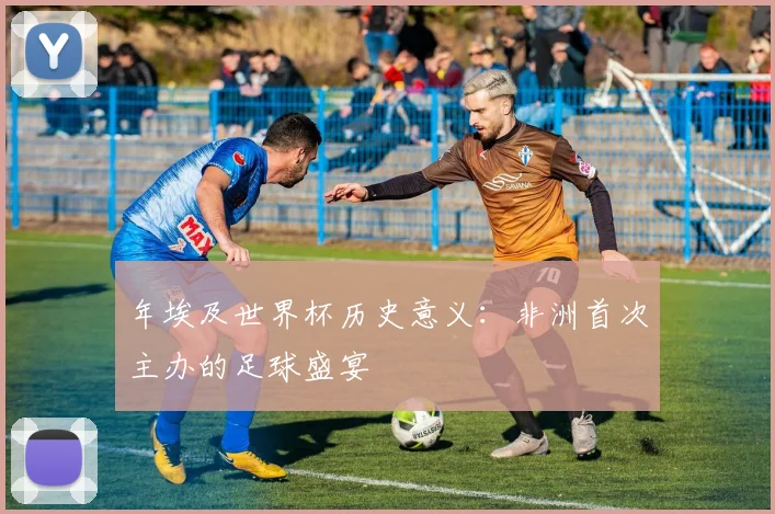 年埃及世界杯历史意义:非洲首次主办的足球盛宴