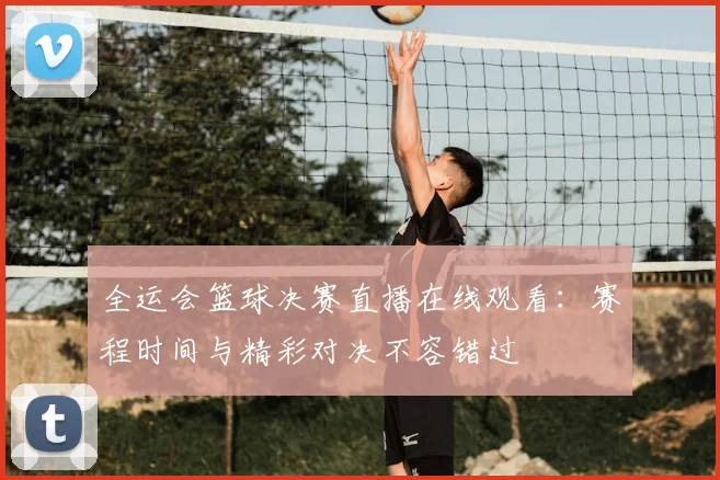 全运会篮球决赛直播在线观看:赛程时间与精彩对决不容错过