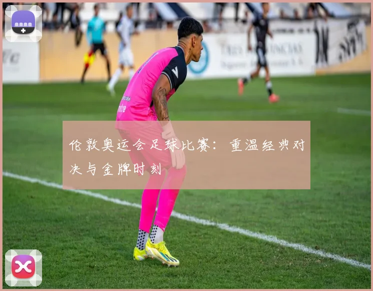 伦敦奥运会足球比赛:重温经典对决与金牌时刻