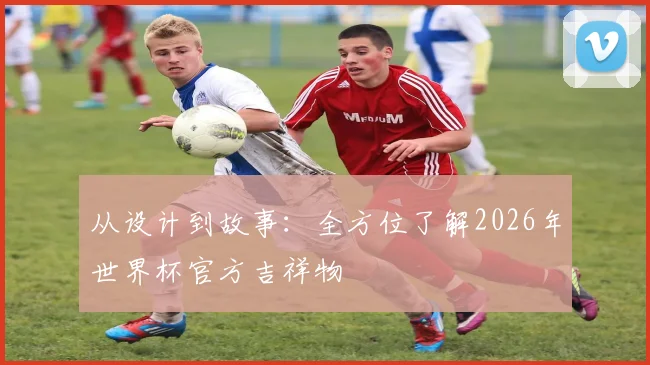 从设计到故事：全方位了解2026年世界杯官方吉祥物