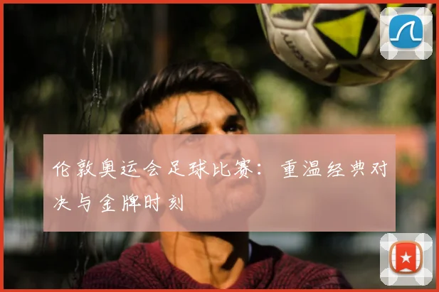 伦敦奥运会足球比赛:重温经典对决与金牌时刻