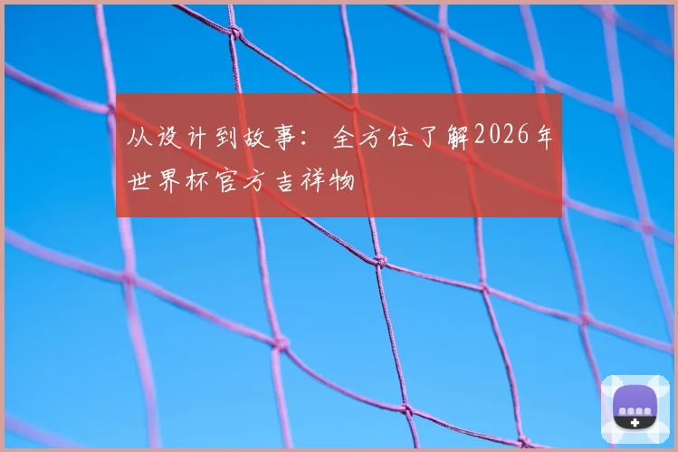 从设计到故事：全方位了解2026年世界杯官方吉祥物